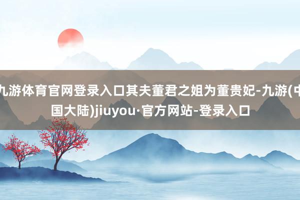 九游体育官网登录入口其夫董君之姐为董贵妃-九游(中国大陆)jiuyou·官方网站-登录入口