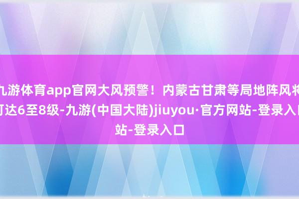 九游体育app官网大风预警！内蒙古甘肃等局地阵风将可达6至8级-九游(中国大陆)jiuyou·官方网站-登录入口