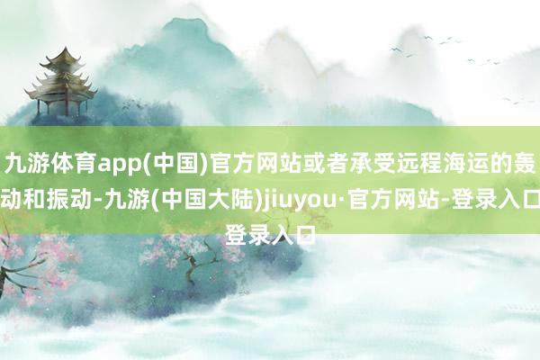 九游体育app(中国)官方网站或者承受远程海运的轰动和振动-九游(中国大陆)jiuyou·官方网站-登录入口