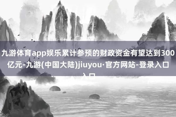 九游体育app娱乐累计参预的财政资金有望达到300亿元-九游(中国大陆)jiuyou·官方网站-登录入口