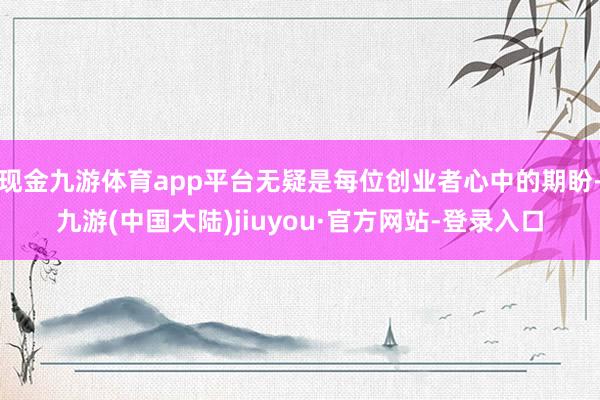 现金九游体育app平台无疑是每位创业者心中的期盼-九游(中国大陆)jiuyou·官方网站-登录入口