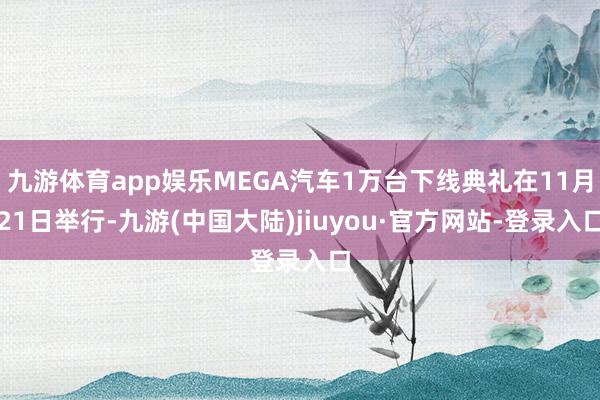 九游体育app娱乐MEGA汽车1万台下线典礼在11月21日举行-九游(中国大陆)jiuyou·官方网站-登录入口