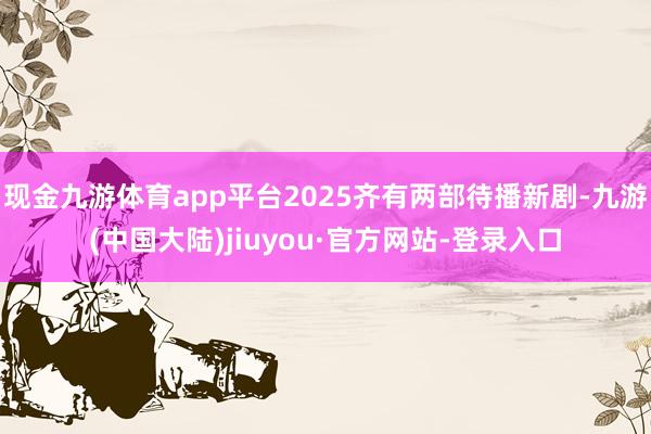 现金九游体育app平台2025齐有两部待播新剧-九游(中国大陆)jiuyou·官方网站-登录入口