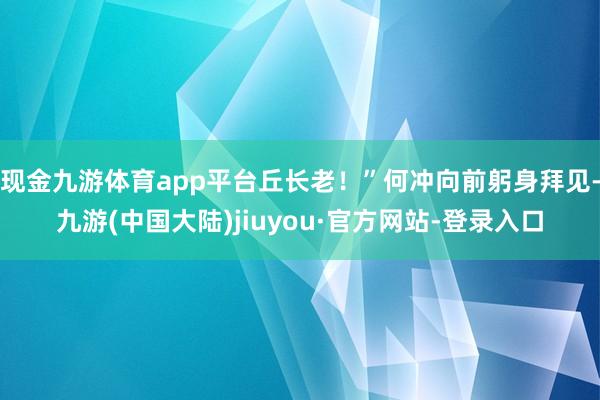 现金九游体育app平台丘长老！”何冲向前躬身拜见-九游(中国大陆)jiuyou·官方网站-登录入口