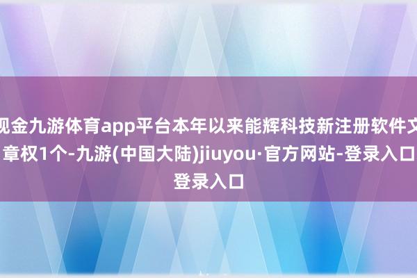 现金九游体育app平台本年以来能辉科技新注册软件文章权1个-九游(中国大陆)jiuyou·官方网站-登录入口