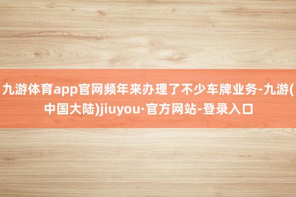 九游体育app官网频年来办理了不少车牌业务-九游(中国大陆)jiuyou·官方网站-登录入口