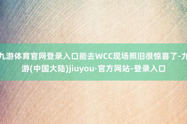 九游体育官网登录入口能去WCC现场照旧很惊喜了-九游(中国大陆)jiuyou·官方网站-登录入口