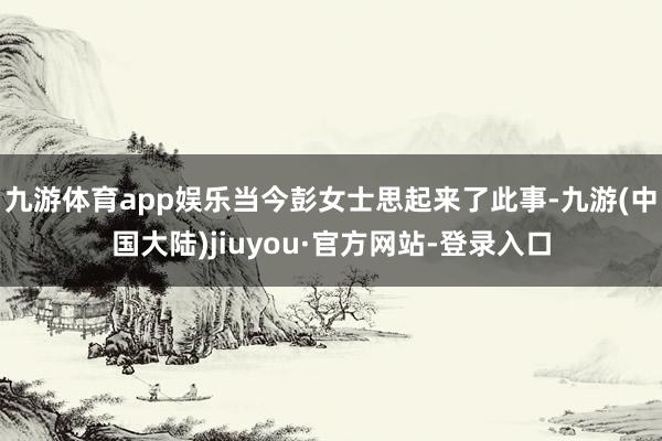 九游体育app娱乐当今彭女士思起来了此事-九游(中国大陆)jiuyou·官方网站-登录入口