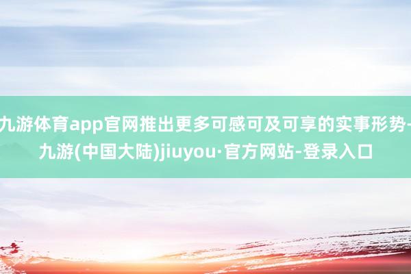 九游体育app官网推出更多可感可及可享的实事形势-九游(中国大陆)jiuyou·官方网站-登录入口