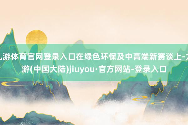 九游体育官网登录入口在绿色环保及中高端新赛谈上-九游(中国大陆)jiuyou·官方网站-登录入口