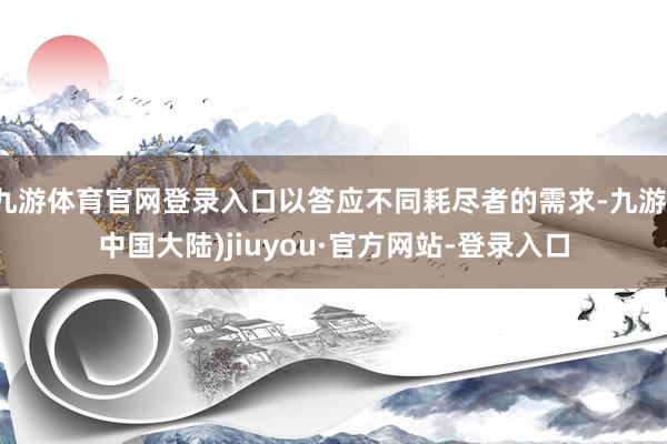 九游体育官网登录入口以答应不同耗尽者的需求-九游(中国大陆)jiuyou·官方网站-登录入口