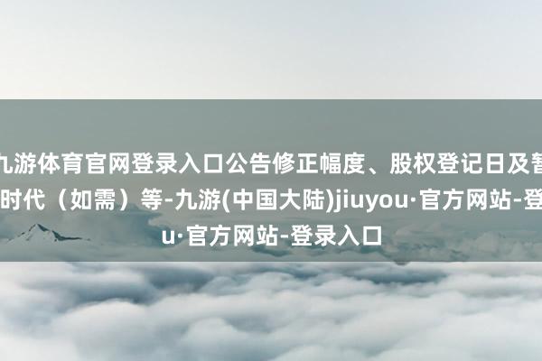 九游体育官网登录入口公告修正幅度、股权登记日及暂停转股时代(如需)等-九游(中国大陆)jiuyou·官方网站-登录入口