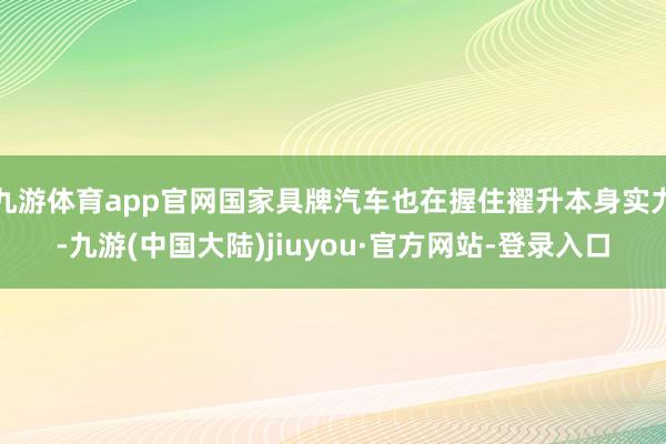 九游体育app官网国家具牌汽车也在握住擢升本身实力-九游(中国大陆)jiuyou·官方网站-登录入口