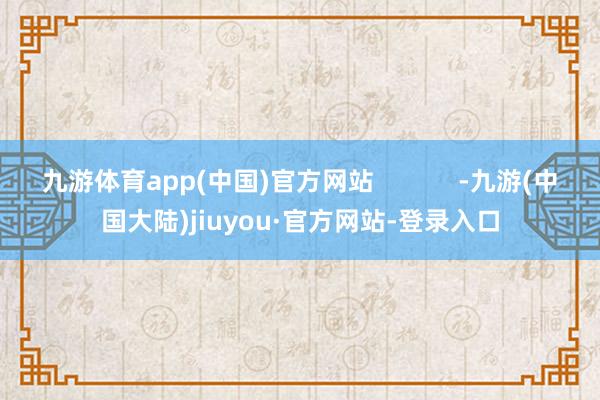 九游体育app(中国)官方网站            -九游(中国大陆)jiuyou·官方网站-登录入口