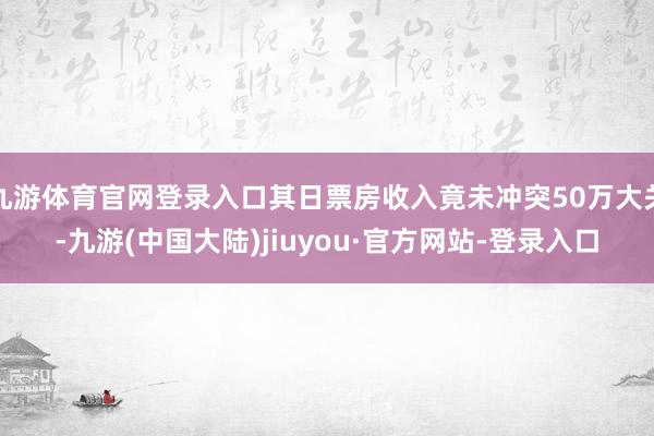 九游体育官网登录入口其日票房收入竟未冲突50万大关-九游(中国大陆)jiuyou·官方网站-登录入口