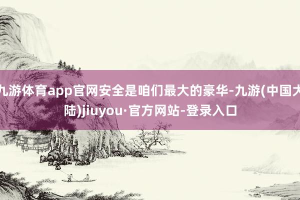 九游体育app官网安全是咱们最大的豪华-九游(中国大陆)jiuyou·官方网站-登录入口