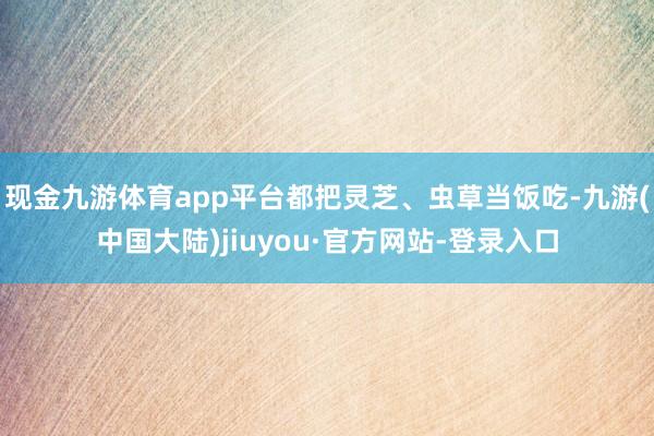 现金九游体育app平台都把灵芝、虫草当饭吃-九游(中国大陆)jiuyou·官方网站-登录入口
