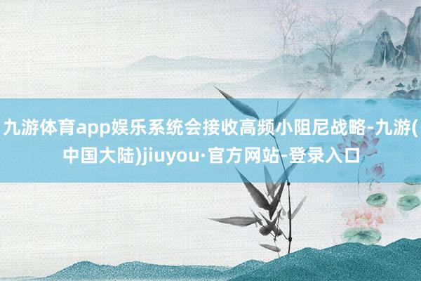 九游体育app娱乐系统会接收高频小阻尼战略-九游(中国大陆)jiuyou·官方网站-登录入口