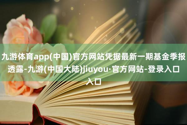 九游体育app(中国)官方网站凭据最新一期基金季报透露-九游(中国大陆)jiuyou·官方网站-登录入口