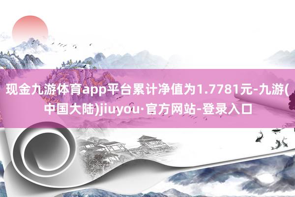 现金九游体育app平台累计净值为1.7781元-九游(中国大陆)jiuyou·官方网站-登录入口