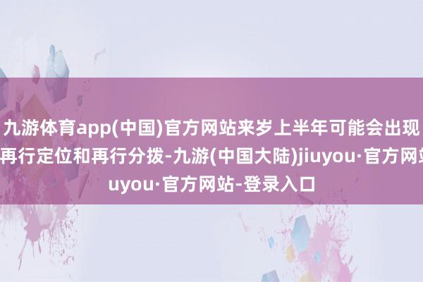 九游体育app(中国)官方网站来岁上半年可能会出现一些资金的再行定位和再行分拨-九游(中国大陆)jiuyou·官方网站-登录入口