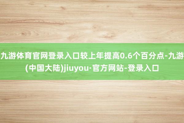 九游体育官网登录入口较上年提高0.6个百分点-九游(中国大陆)jiuyou·官方网站-登录入口