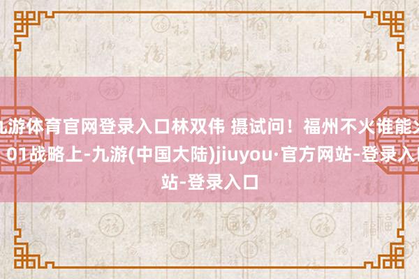 九游体育官网登录入口林双伟 摄试问！福州不火谁能火！01战略上-九游(中国大陆)jiuyou·官方网站-登录入口