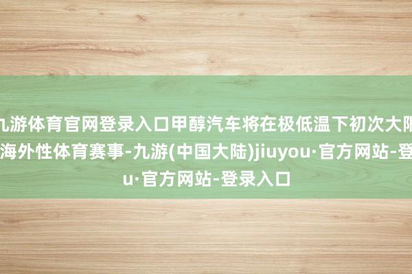 九游体育官网登录入口甲醇汽车将在极低温下初次大限制就业海外性体育赛事-九游(中国大陆)jiuyou·官方网站-登录入口