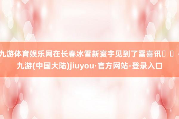 九游体育娱乐网在长春冰雪新寰宇见到了雷喜讯❗️-九游(中国大陆)jiuyou·官方网站-登录入口