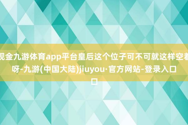 现金九游体育app平台皇后这个位子可不可就这样空着呀-九游(中国大陆)jiuyou·官方网站-登录入口