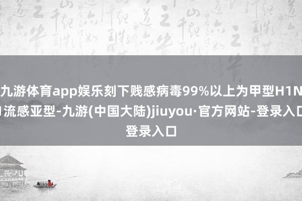 九游体育app娱乐刻下贱感病毒99%以上为甲型H1N1流感亚型-九游(中国大陆)jiuyou·官方网站-登录入口