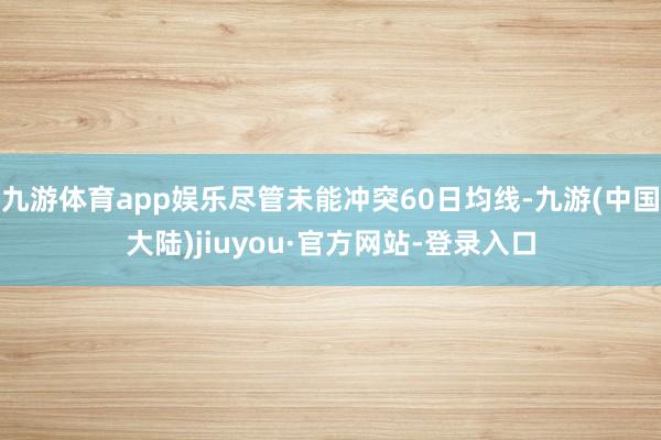 九游体育app娱乐尽管未能冲突60日均线-九游(中国大陆)jiuyou·官方网站-登录入口