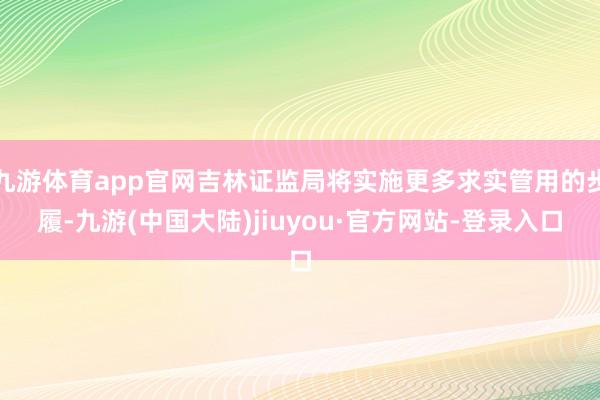 九游体育app官网吉林证监局将实施更多求实管用的步履-九游(中国大陆)jiuyou·官方网站-登录入口