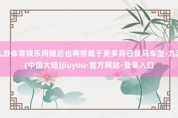 九游体育娱乐网随后也将搭载于更多异日良马车型-九游(中国大陆)jiuyou·官方网站-登录入口