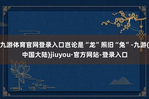 九游体育官网登录入口岂论是“龙”照旧“兔”-九游(中国大陆)jiuyou·官方网站-登录入口