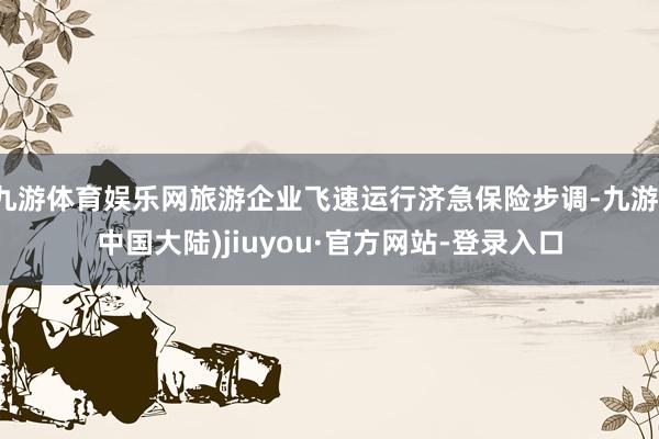 九游体育娱乐网旅游企业飞速运行济急保险步调-九游(中国大陆)jiuyou·官方网站-登录入口