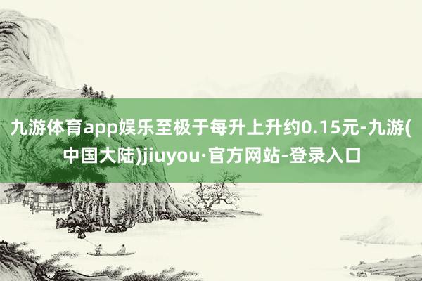 九游体育app娱乐至极于每升上升约0.15元-九游(中国大陆)jiuyou·官方网站-登录入口