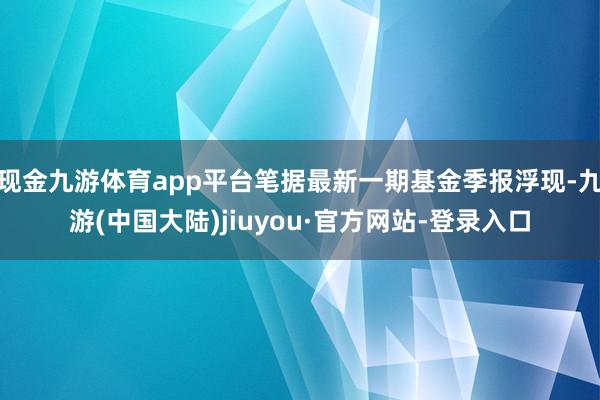 现金九游体育app平台笔据最新一期基金季报浮现-九游(中国大陆)jiuyou·官方网站-登录入口