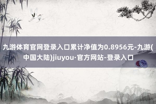 九游体育官网登录入口累计净值为0.8956元-九游(中国大陆)jiuyou·官方网站-登录入口