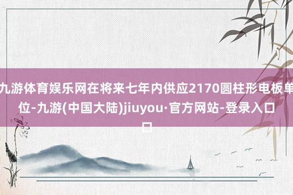 九游体育娱乐网在将来七年内供应2170圆柱形电板单位-九游(中国大陆)jiuyou·官方网站-登录入口