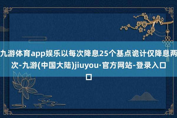 九游体育app娱乐以每次降息25个基点诡计仅降息两次-九游(中国大陆)jiuyou·官方网站-登录入口
