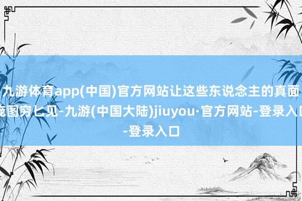 九游体育app(中国)官方网站让这些东说念主的真面庞图穷匕见-九游(中国大陆)jiuyou·官方网站-登录入口