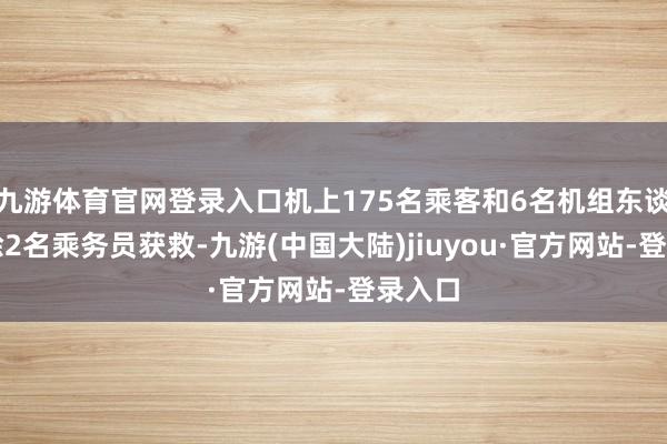 九游体育官网登录入口机上175名乘客和6名机组东谈主员除2名乘务员获救-九游(中国大陆)jiuyou·官方网站-登录入口