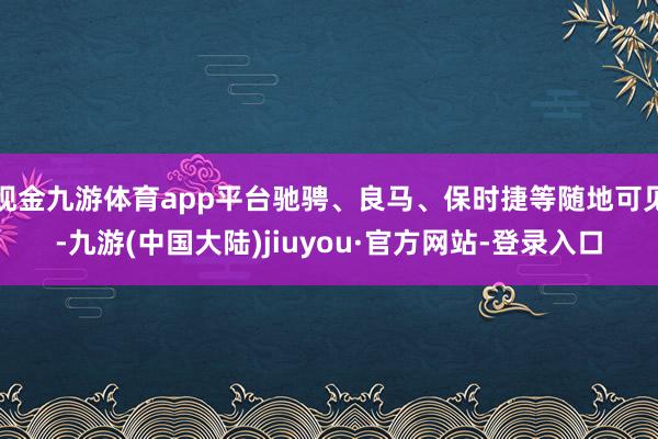 现金九游体育app平台驰骋、良马、保时捷等随地可见-九游(中国大陆)jiuyou·官方网站-登录入口