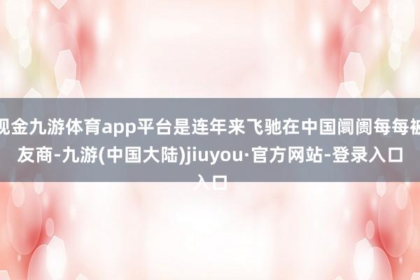 现金九游体育app平台是连年来飞驰在中国阛阓每每被友商-九游(中国大陆)jiuyou·官方网站-登录入口
