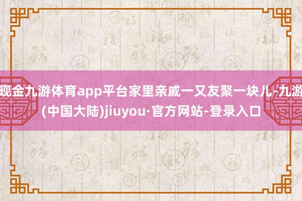 现金九游体育app平台家里亲戚一又友聚一块儿-九游(中国大陆)jiuyou·官方网站-登录入口
