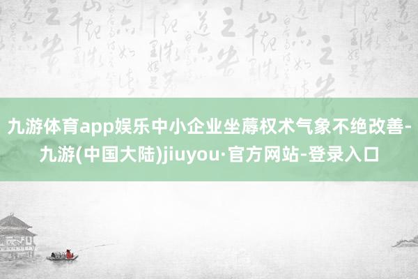 九游体育app娱乐　　中小企业坐蓐权术气象不绝改善-九游(中国大陆)jiuyou·官方网站-登录入口