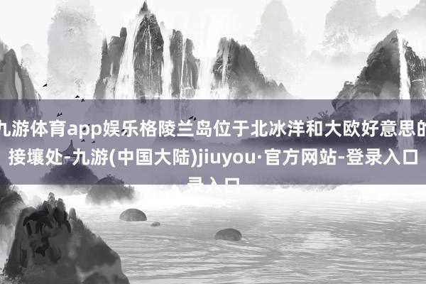 九游体育app娱乐格陵兰岛位于北冰洋和大欧好意思的接壤处-九游(中国大陆)jiuyou·官方网站-登录入口