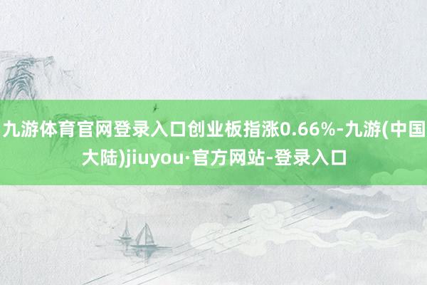 九游体育官网登录入口创业板指涨0.66%-九游(中国大陆)jiuyou·官方网站-登录入口