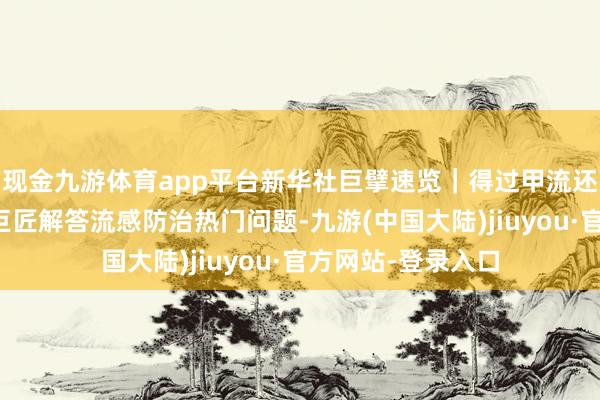 现金九游体育app平台新华社巨擘速览｜得过甲流还会二次感染吗？巨匠解答流感防治热门问题-九游(中国大陆)jiuyou·官方网站-登录入口